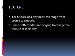 TEXTURE

 The texture of a clay body can range from
  coarse to smooth.
 Some potters add sand or grog to change the
  texture of their clay.
 