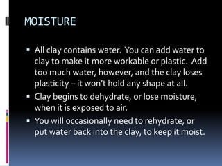 MOISTURE

 All clay contains water. You can add water to
  clay to make it more workable or plastic. Add
  too much water, however, and the clay loses
  plasticity – it won’t hold any shape at all.
 Clay begins to dehydrate, or lose moisture,
  when it is exposed to air.
 You will occasionally need to rehydrate, or
  put water back into the clay, to keep it moist.
 