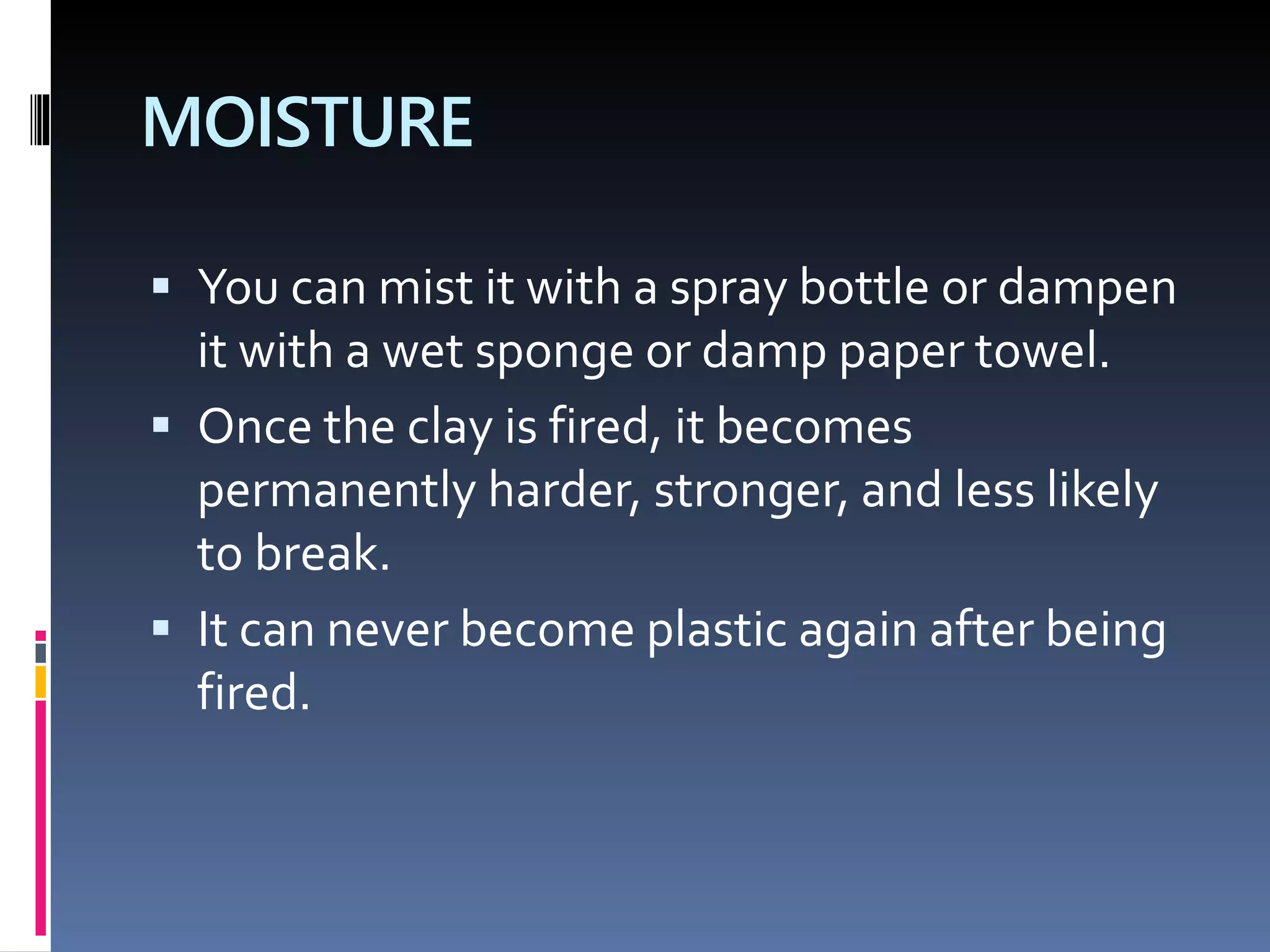 MOISTURE
 You can mist it with a spray bottle or dampen
it with a wet sponge or damp paper towel.
 Once the clay is fired, it becomes
permanently harder, stronger, and less likely
to break.
 It can never become plastic again after being
fired.
 