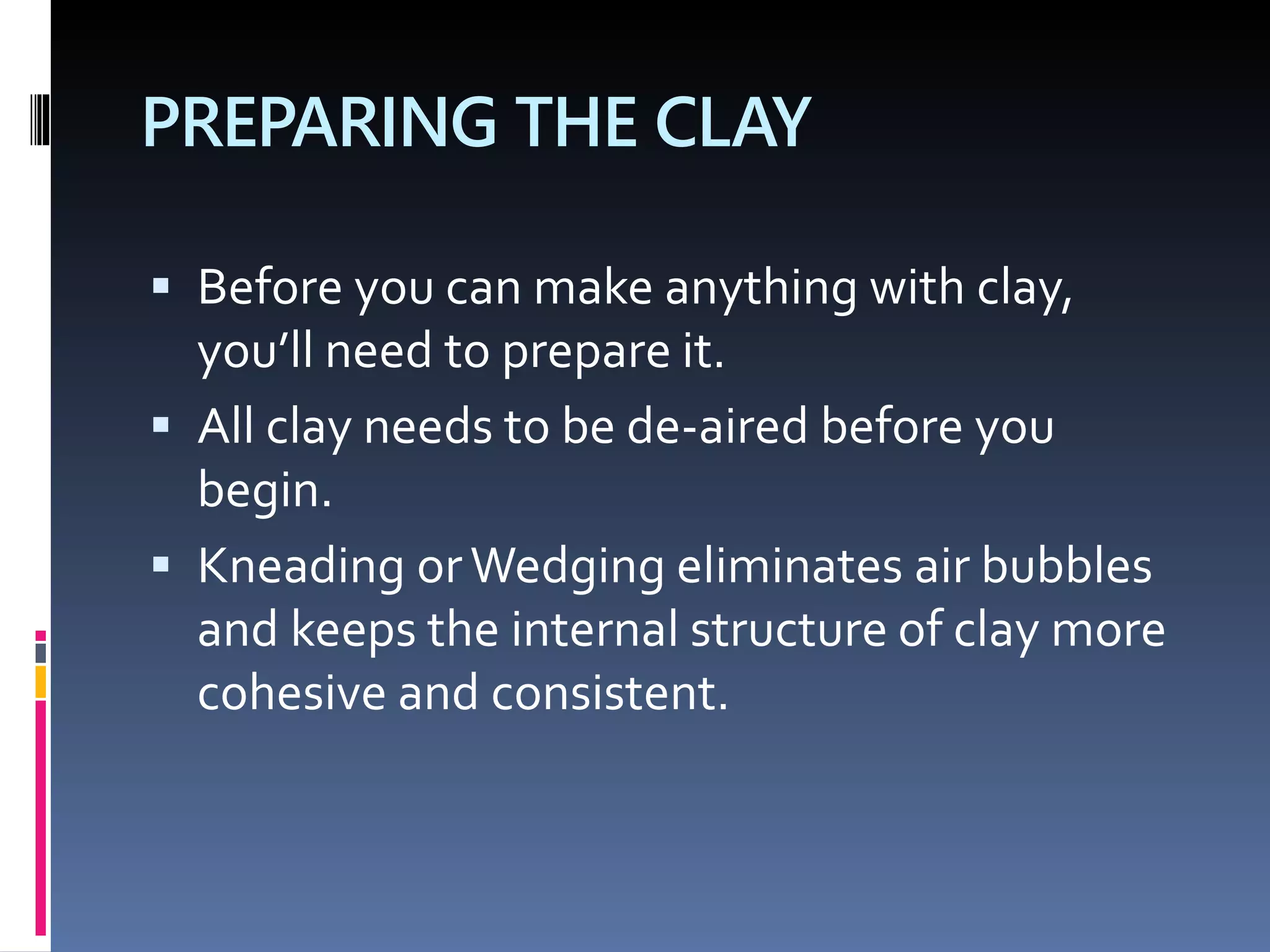 PREPARING THE CLAY
 Before you can make anything with clay,
you’ll need to prepare it.
 All clay needs to be de-aired before you
begin.
 Kneading orWedging eliminates air bubbles
and keeps the internal structure of clay more
cohesive and consistent.
 