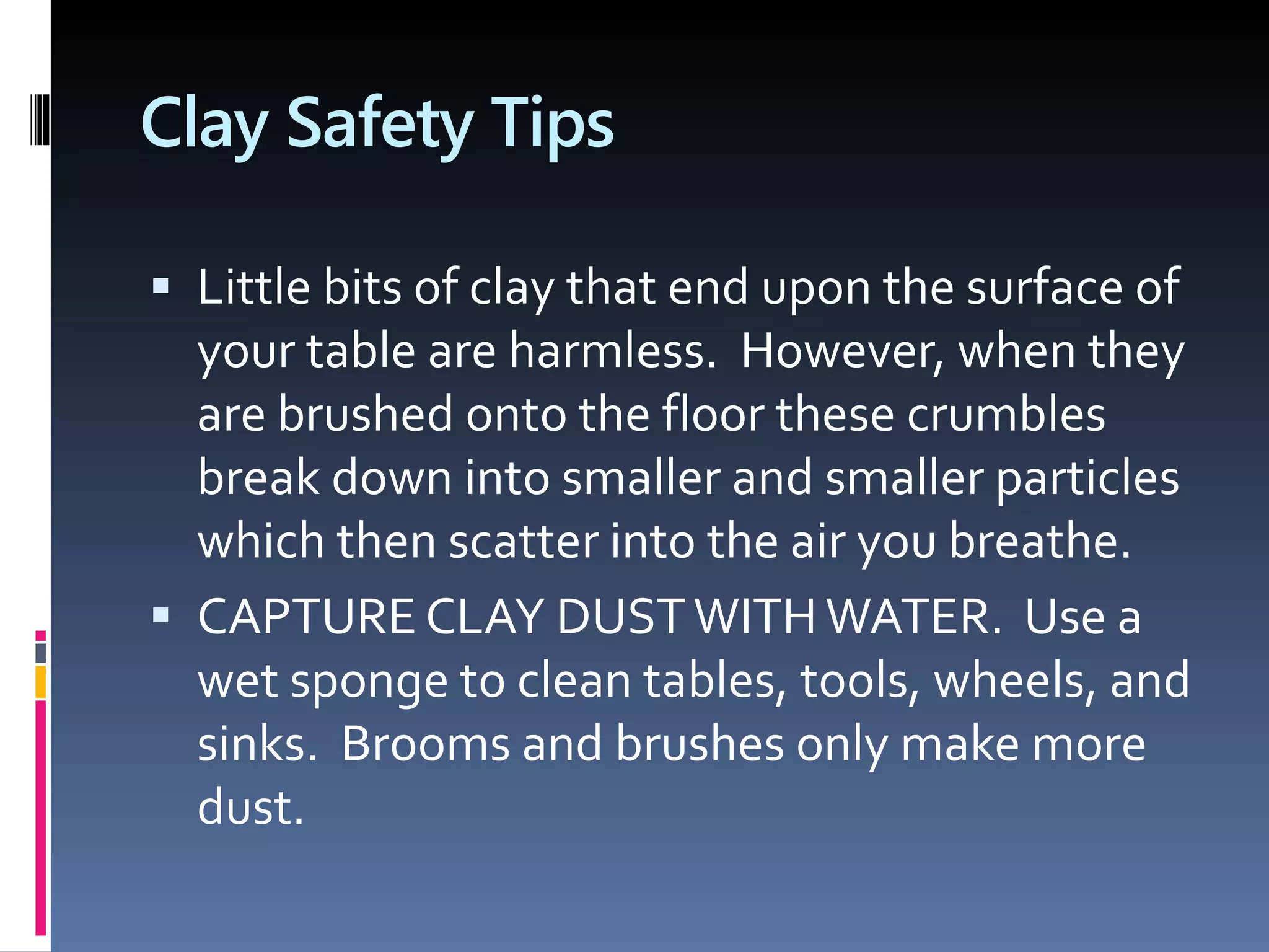 Clay Safety Tips
 Little bits of clay that end upon the surface of
your table are harmless. However, when they
are brushed onto the floor these crumbles
break down into smaller and smaller particles
which then scatter into the air you breathe.
 CAPTURE CLAY DUSTWITHWATER. Use a
wet sponge to clean tables, tools, wheels, and
sinks. Brooms and brushes only make more
dust.
 