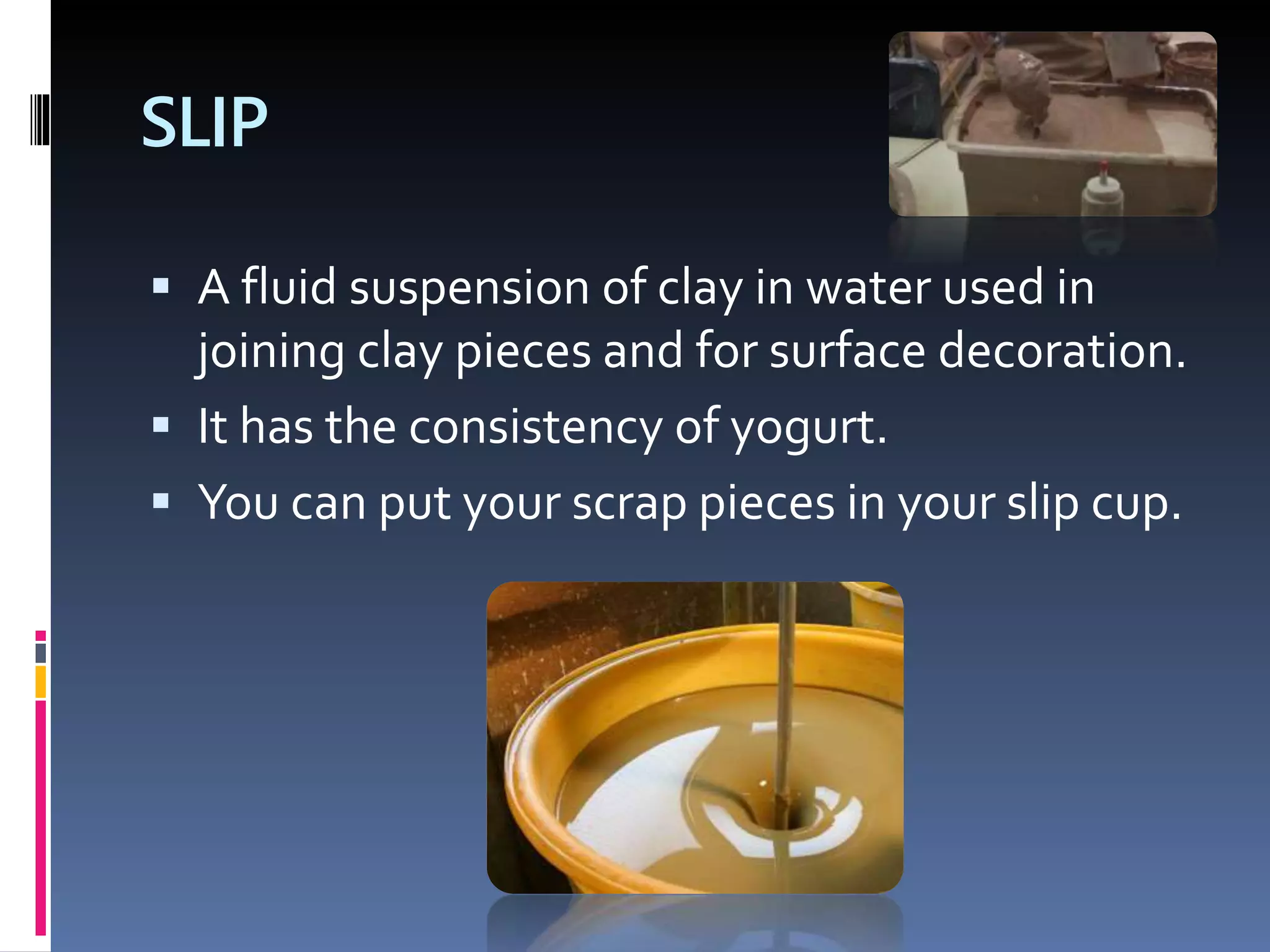 SLIP
 A fluid suspension of clay in water used in
joining clay pieces and for surface decoration.
 It has the consistency of yogurt.
 You can put your scrap pieces in your slip cup.
 