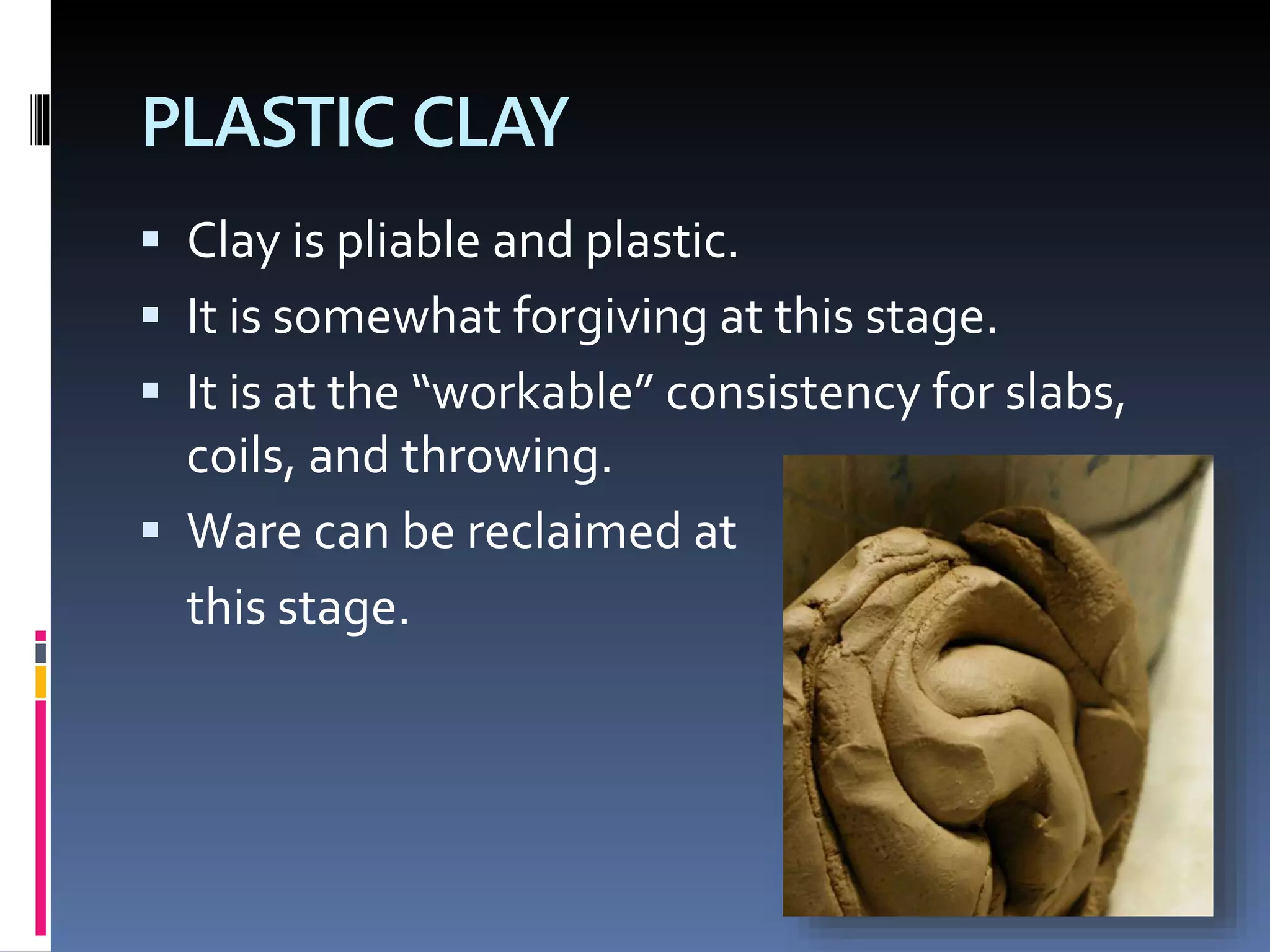 PLASTIC CLAY
 Clay is pliable and plastic.
 It is somewhat forgiving at this stage.
 It is at the “workable” consistency for slabs,
coils, and throwing.
 Ware can be reclaimed at
this stage.
 