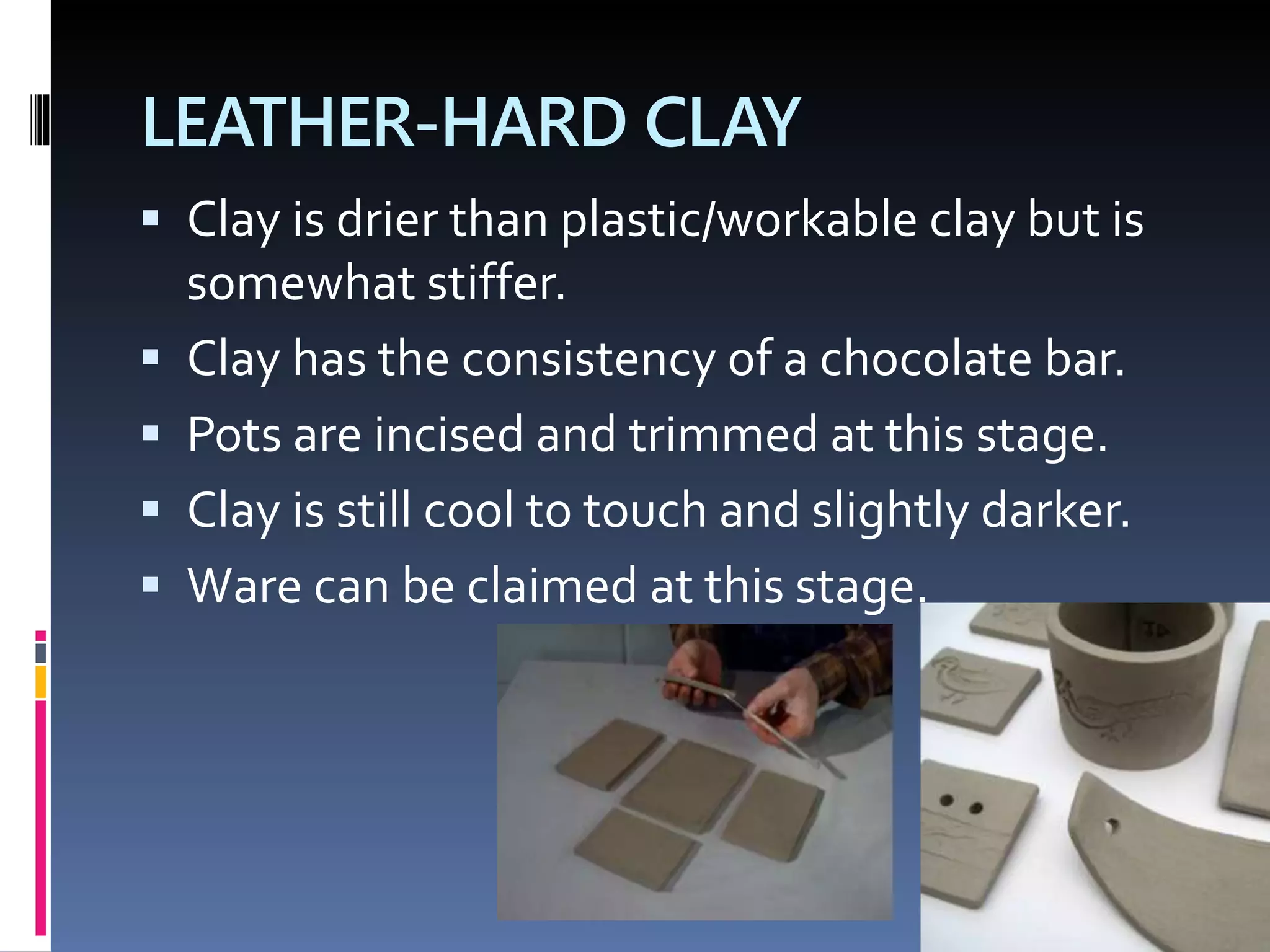LEATHER-HARD CLAY
 Clay is drier than plastic/workable clay but is
somewhat stiffer.
 Clay has the consistency of a chocolate bar.
 Pots are incised and trimmed at this stage.
 Clay is still cool to touch and slightly darker.
 Ware can be claimed at this stage.
 