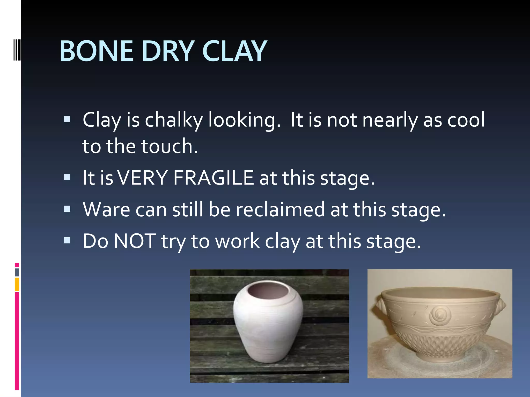 BONE DRY CLAY
 Clay is chalky looking. It is not nearly as cool
to the touch.
 It isVERY FRAGILE at this stage.
 Ware can still be reclaimed at this stage.
 Do NOT try to work clay at this stage.
 
