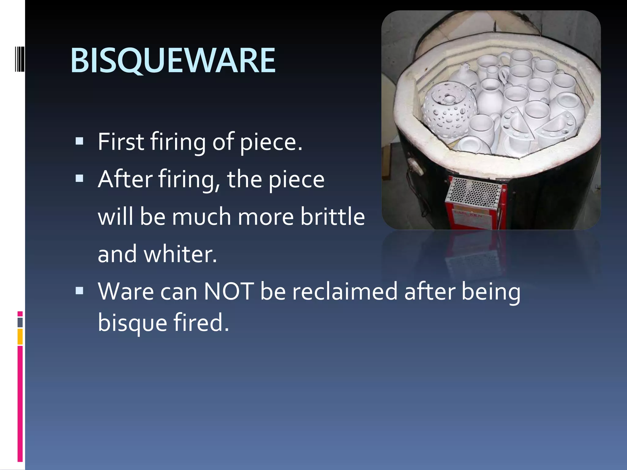 BISQUEWARE
 First firing of piece.
 After firing, the piece
will be much more brittle
and whiter.
 Ware can NOT be reclaimed after being
bisque fired.
 