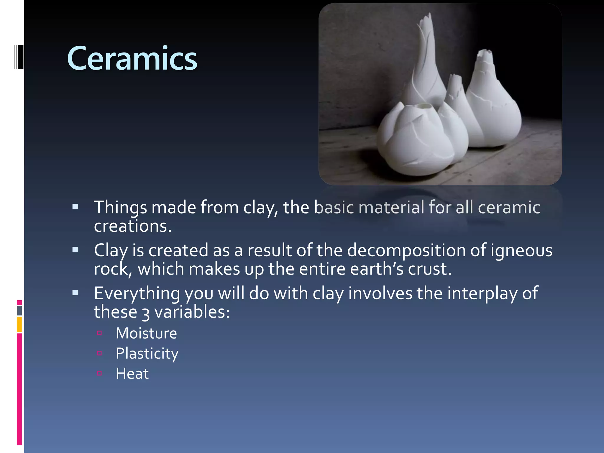Ceramics
 Things made from clay, the basic material for all ceramic
creations.
 Clay is created as a result of the decomposition of igneous
rock, which makes up the entire earth’s crust.
 Everything you will do with clay involves the interplay of
these 3 variables:
 Moisture
 Plasticity
 Heat
 