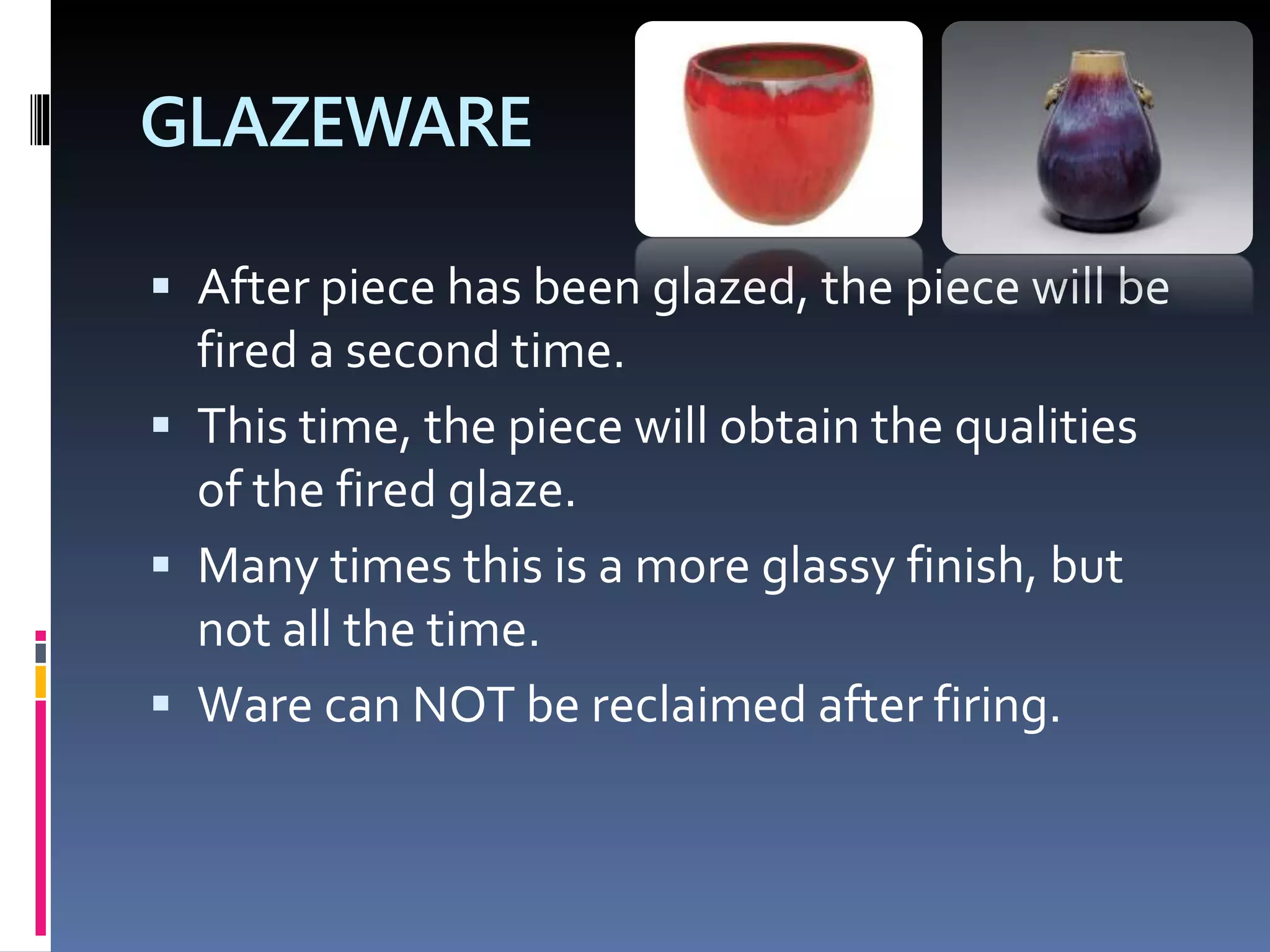 GLAZEWARE
 After piece has been glazed, the piece will be
fired a second time.
 This time, the piece will obtain the qualities
of the fired glaze.
 Many times this is a more glassy finish, but
not all the time.
 Ware can NOT be reclaimed after firing.
 