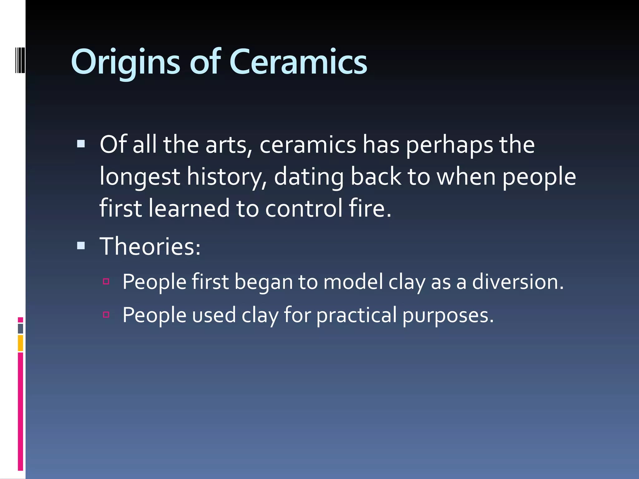 Origins of Ceramics
 Of all the arts, ceramics has perhaps the
longest history, dating back to when people
first learned to control fire.
 Theories:
 People first began to model clay as a diversion.
 People used clay for practical purposes.
 