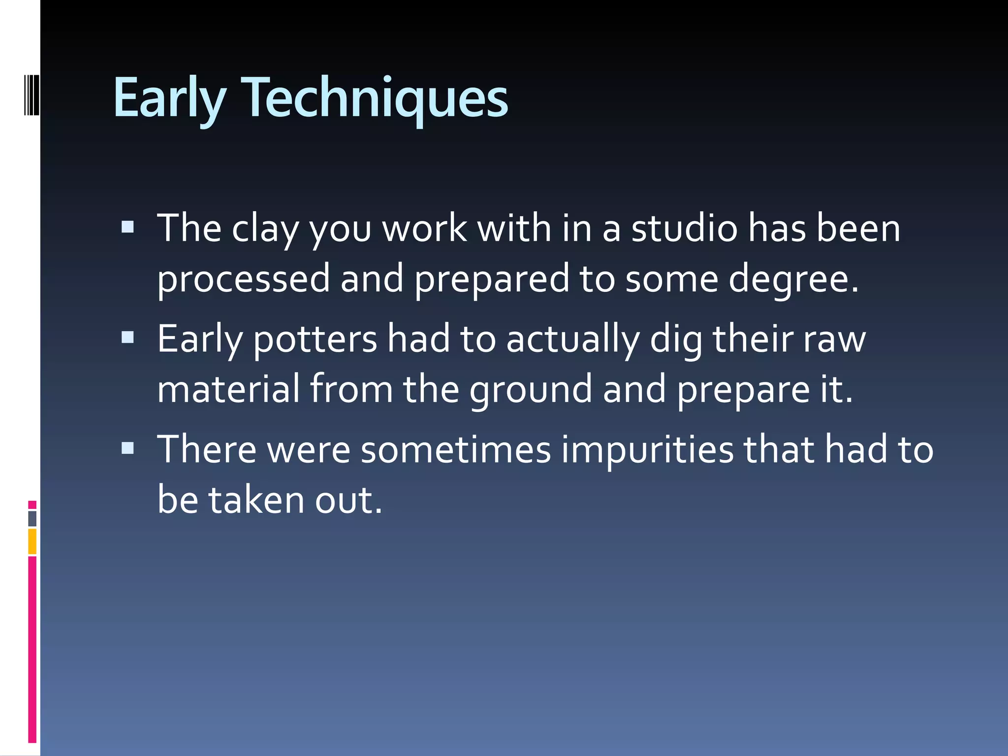 Early Techniques
 The clay you work with in a studio has been
processed and prepared to some degree.
 Early potters had to actually dig their raw
material from the ground and prepare it.
 There were sometimes impurities that had to
be taken out.
 