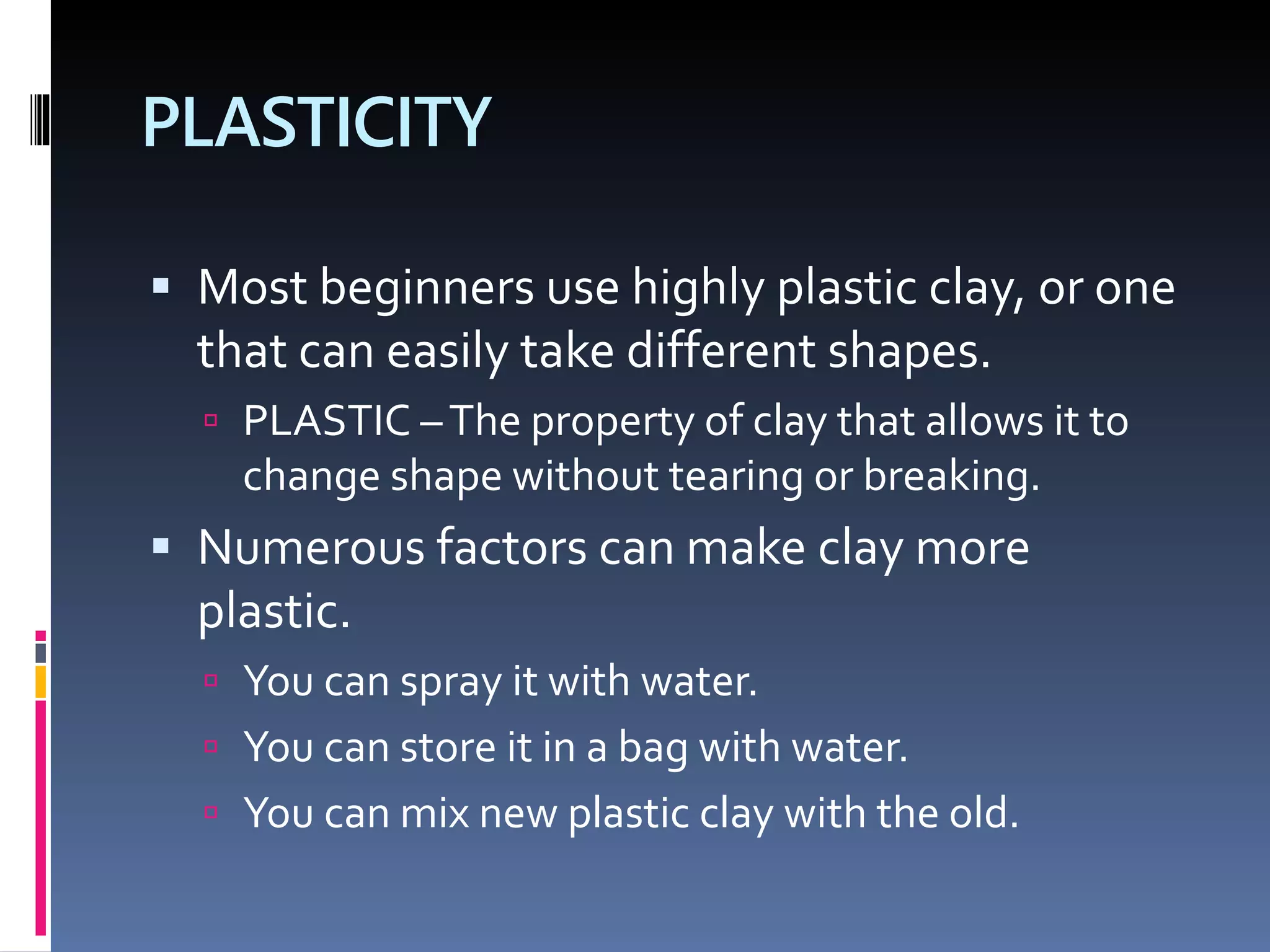 PLASTICITY
 Most beginners use highly plastic clay, or one
that can easily take different shapes.
 PLASTIC –The property of clay that allows it to
change shape without tearing or breaking.
 Numerous factors can make clay more
plastic.
 You can spray it with water.
 You can store it in a bag with water.
 You can mix new plastic clay with the old.
 