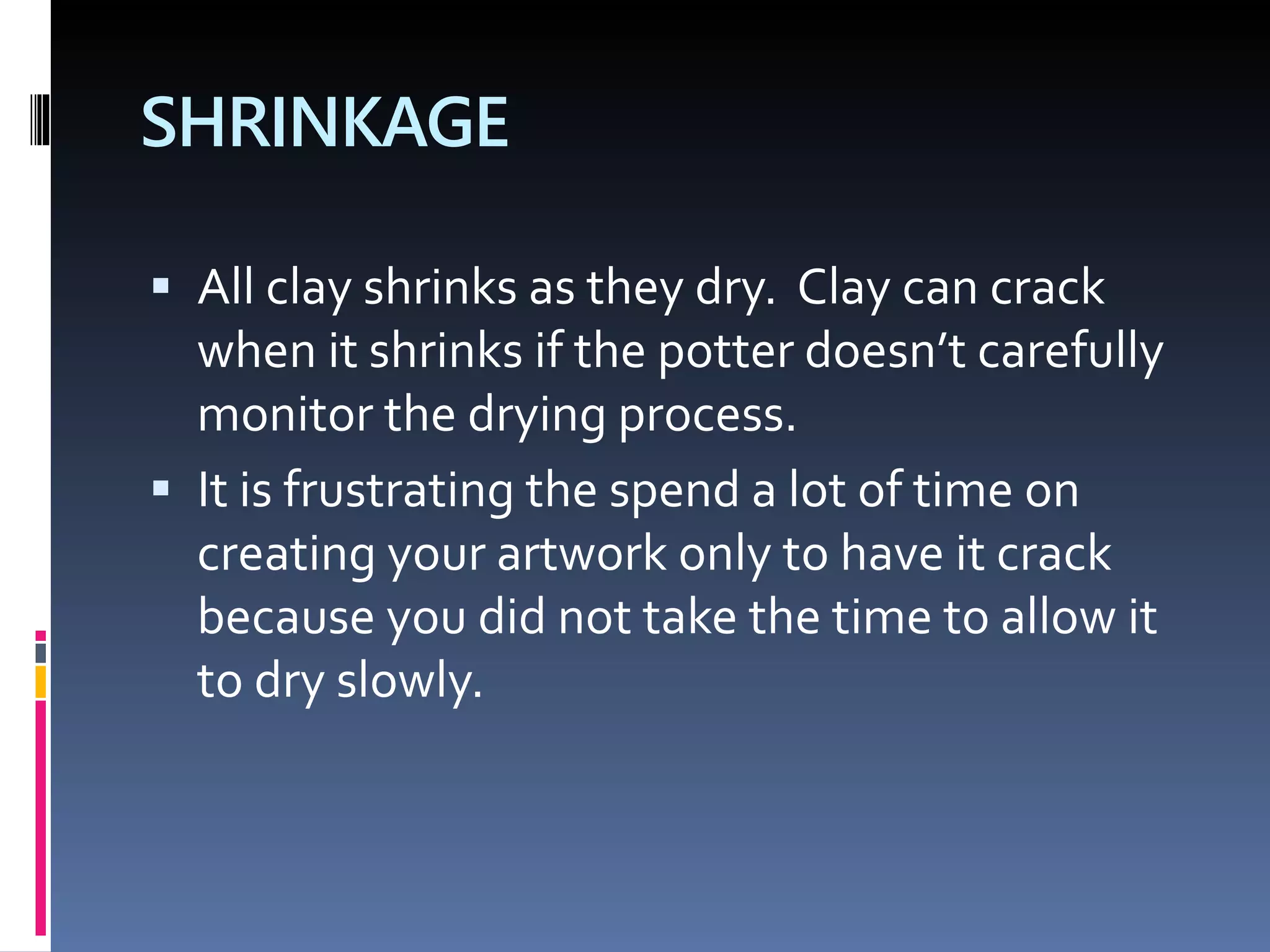 SHRINKAGE
 All clay shrinks as they dry. Clay can crack
when it shrinks if the potter doesn’t carefully
monitor the drying process.
 It is frustrating the spend a lot of time on
creating your artwork only to have it crack
because you did not take the time to allow it
to dry slowly.
 