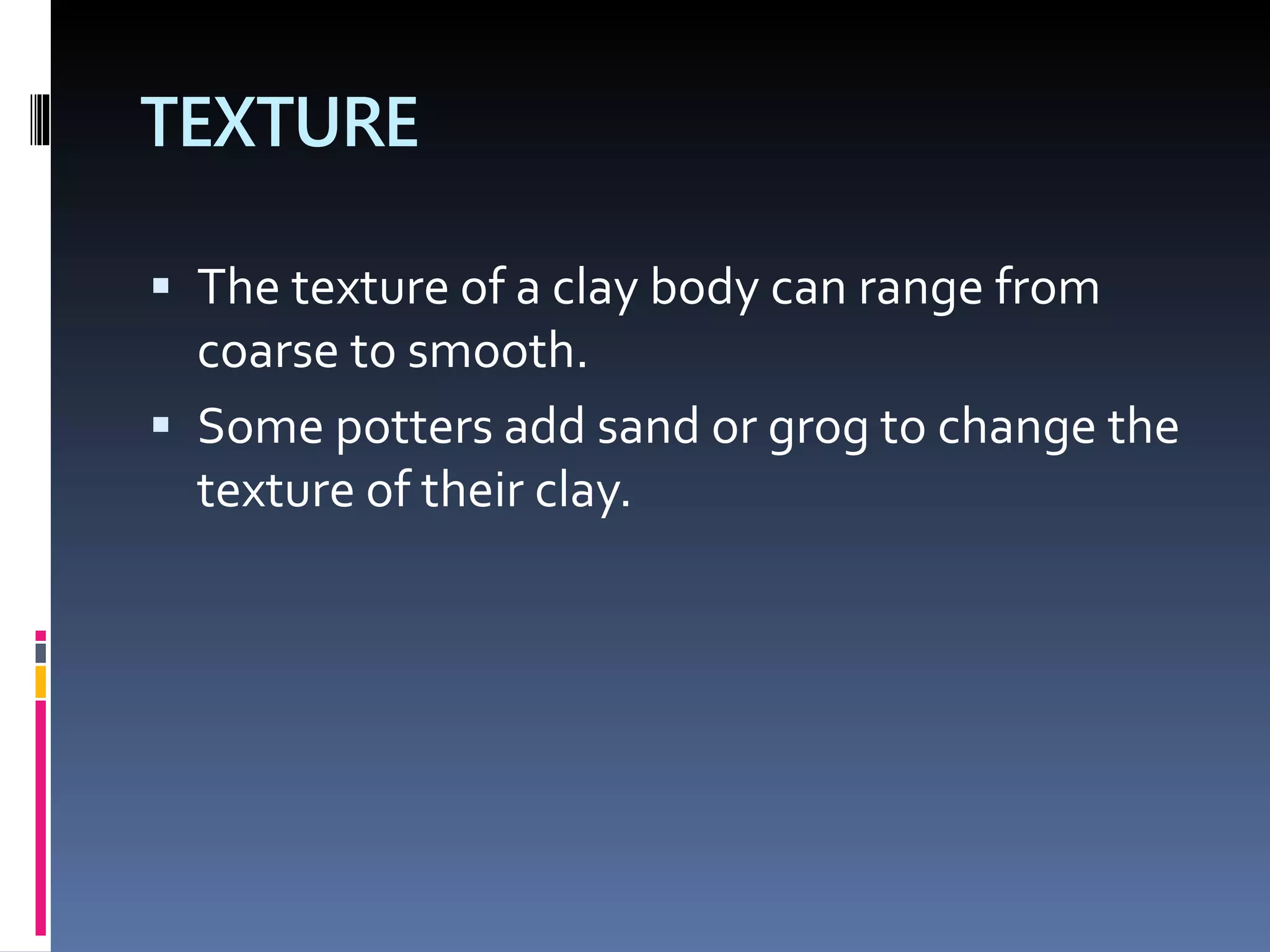 TEXTURE
 The texture of a clay body can range from
coarse to smooth.
 Some potters add sand or grog to change the
texture of their clay.
 