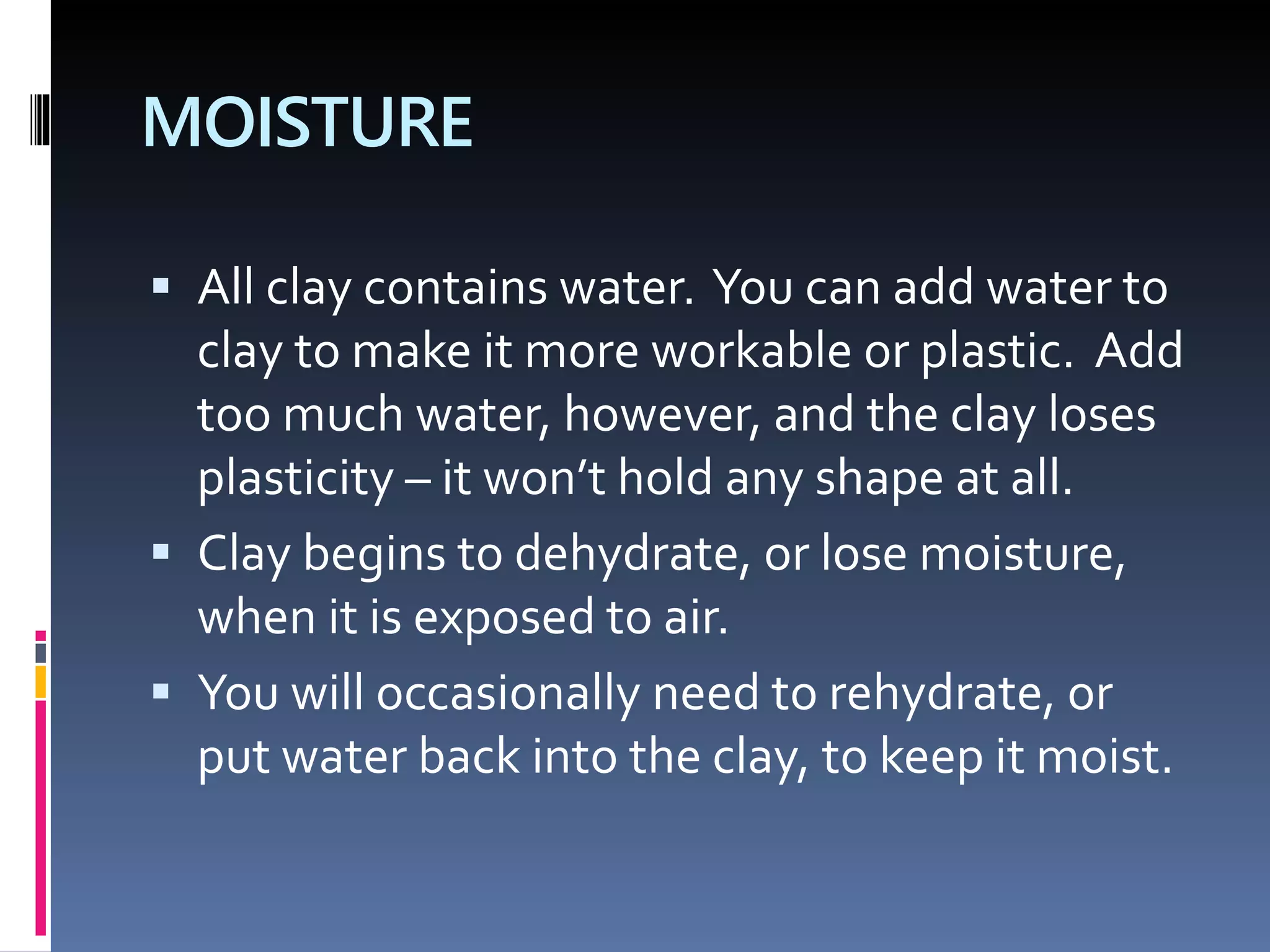 MOISTURE
 All clay contains water. You can add water to
clay to make it more workable or plastic. Add
too much water, however, and the clay loses
plasticity – it won’t hold any shape at all.
 Clay begins to dehydrate, or lose moisture,
when it is exposed to air.
 You will occasionally need to rehydrate, or
put water back into the clay, to keep it moist.
 
