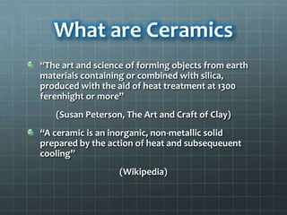 What are Ceramics
“The art and science of forming objects from earth
materials containing or combined with silica,
produced with the aid of heat treatment at 1300
ferenhight or more”
   (Susan Peterson, The Art and Craft of Clay)
“A ceramic is an inorganic, non-metallic solid
prepared by the action of heat and subsequeuent
cooling”
                   (Wikipedia)
 