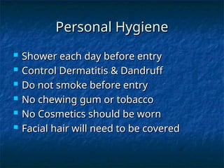 Personal Hygiene
Personal Hygiene
 Shower each day before entry
Shower each day before entry
 Control Dermatitis & Dandruff
Control Dermatitis & Dandruff
 Do not smoke before entry
Do not smoke before entry
 No chewing gum or tobacco
No chewing gum or tobacco
 No Cosmetics should be worn
No Cosmetics should be worn
 Facial hair will need to be covered
Facial hair will need to be covered
 