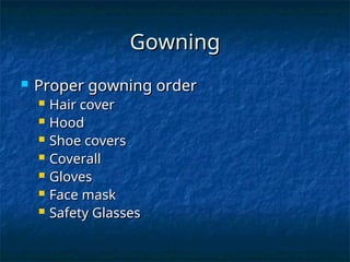 Gowning
Gowning
 Proper gowning order
Proper gowning order
 Hair cover
Hair cover
 Hood
Hood
 Shoe covers
Shoe covers
 Coverall
Coverall
 Gloves
Gloves
 Face mask
Face mask
 Safety Glasses
Safety Glasses
 