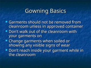 Gowning Basics
Gowning Basics
 Garments should not be removed from
Garments should not be removed from
cleanroom unless in approved container
cleanroom unless in approved container
 Don’t walk out of the cleanroom with
Don’t walk out of the cleanroom with
your garments on
your garments on
 Change garments when soiled or
Change garments when soiled or
showing any visible signs of wear
showing any visible signs of wear
 Don’t reach inside your garment while in
Don’t reach inside your garment while in
the cleanroom
the cleanroom
 