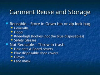 Garment Reuse and Storage
Garment Reuse and Storage
 Reusable – Store in Gown bin or zip lock bag
Reusable – Store in Gown bin or zip lock bag
 Coveralls
Coveralls
 Hood
Hood
 Knee-high Booties (not the blue disposables)
Knee-high Booties (not the blue disposables)
 Safety Glasses
Safety Glasses
 Not Reusable – Throw in trash
Not Reusable – Throw in trash
 Hair nets & Beard covers
Hair nets & Beard covers
 Blue disposable shoe covers
Blue disposable shoe covers
 Gloves
Gloves
 Face mask
Face mask
 
