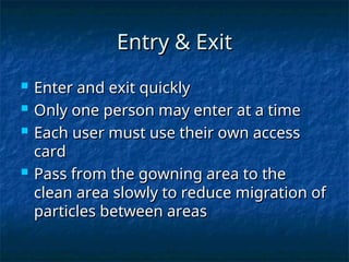 Entry & Exit
Entry & Exit
 Enter and exit quickly
Enter and exit quickly
 Only one person may enter at a time
Only one person may enter at a time
 Each user must use their own access
Each user must use their own access
card
card
 Pass from the gowning area to the
Pass from the gowning area to the
clean area slowly to reduce migration of
clean area slowly to reduce migration of
particles between areas
particles between areas
 