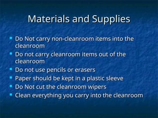 Materials and Supplies
Materials and Supplies
 Do Not carry non-cleanroom items into the
Do Not carry non-cleanroom items into the
cleanroom
cleanroom
 Do not carry cleanroom items out of the
Do not carry cleanroom items out of the
cleanroom
cleanroom
 Do not use pencils or erasers
Do not use pencils or erasers
 Paper should be kept in a plastic sleeve
Paper should be kept in a plastic sleeve
 Do Not cut the cleanroom wipers
Do Not cut the cleanroom wipers
 Clean everything you carry into the cleanroom
Clean everything you carry into the cleanroom
 