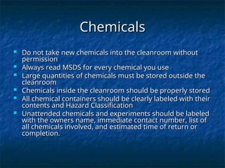 Chemicals
Chemicals
 Do not take new chemicals into the cleanroom without
Do not take new chemicals into the cleanroom without
permission
permission
 Always read MSDS for every chemical you use
Always read MSDS for every chemical you use
 Large quantities of chemicals must be stored outside the
Large quantities of chemicals must be stored outside the
cleanroom
cleanroom
 Chemicals inside the cleanroom should be properly stored
Chemicals inside the cleanroom should be properly stored
 All chemical containers should be clearly labeled with their
All chemical containers should be clearly labeled with their
contents and Hazard Classification
contents and Hazard Classification
 Unattended chemicals and experiments should be labeled
Unattended chemicals and experiments should be labeled
with the owners name, immediate contact number, list of
with the owners name, immediate contact number, list of
all chemicals involved, and estimated time of return or
all chemicals involved, and estimated time of return or
completion.
completion.
 