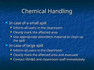 Chemical Handling
Chemical Handling
 In case of a small spill
In case of a small spill
 Inform all users in the cleanroom
Inform all users in the cleanroom
 Clearly mark the affected area
Clearly mark the affected area
 Use appropriate absorbent material to clean up
Use appropriate absorbent material to clean up
the spill
the spill
 In case of large spill
In case of large spill
 Inform all users in the cleanroom
Inform all users in the cleanroom
 Clearly mark the affected area and evacuate
Clearly mark the affected area and evacuate
 Contact VEH&S and cleanroom staff immediately
Contact VEH&S and cleanroom staff immediately
 