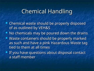Chemical Handling
Chemical Handling
 Chemical waste should be properly disposed
Chemical waste should be properly disposed
of as outlined by VEH&S
of as outlined by VEH&S
 No chemicals may be poured down the drains
No chemicals may be poured down the drains
 Waste containers should be properly marked
Waste containers should be properly marked
as such and have a pink Hazardous Waste tag
as such and have a pink Hazardous Waste tag
tied to them at all times
tied to them at all times
 If you have questions about disposal contact
If you have questions about disposal contact
a staff member
a staff member
 