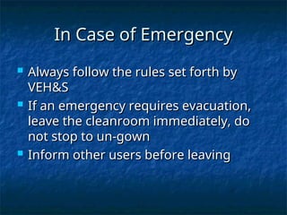 In Case of Emergency
In Case of Emergency
 Always follow the rules set forth by
Always follow the rules set forth by
VEH&S
VEH&S
 If an emergency requires evacuation,
If an emergency requires evacuation,
leave the cleanroom immediately, do
leave the cleanroom immediately, do
not stop to un-gown
not stop to un-gown
 Inform other users before leaving
Inform other users before leaving
 