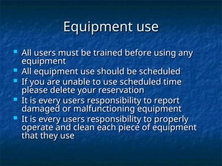 Equipment use
Equipment use
 All users must be trained before using any
All users must be trained before using any
equipment
equipment
 All equipment use should be scheduled
All equipment use should be scheduled
 If you are unable to use scheduled time
If you are unable to use scheduled time
please delete your reservation
please delete your reservation
 It is every users responsibility to report
It is every users responsibility to report
damaged or malfunctioning equipment
damaged or malfunctioning equipment
 It is every users responsibility to properly
It is every users responsibility to properly
operate and clean each piece of equipment
operate and clean each piece of equipment
that they use
that they use
 