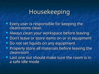 Housekeeping
Housekeeping
 Every user is responsible for keeping the
Every user is responsible for keeping the
cleanrooms clean
cleanrooms clean
 Always clean your workspace before leaving
Always clean your workspace before leaving
 Don’t leave or store items on or in equipment
Don’t leave or store items on or in equipment
 Do not set liquids on any equipment
Do not set liquids on any equipment
 Properly store all materials before leaving the
Properly store all materials before leaving the
cleanroom
cleanroom
 Last one out should make sure the room is in
Last one out should make sure the room is in
a safe idle mode
a safe idle mode
 