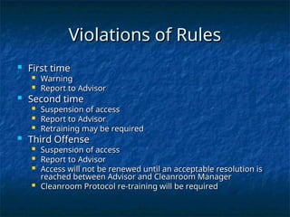 Violations of Rules
Violations of Rules
 First time
First time
 Warning
Warning
 Report to Advisor
Report to Advisor
 Second time
Second time
 Suspension of access
Suspension of access
 Report to Advisor
Report to Advisor
 Retraining may be required
Retraining may be required
 Third Offense
Third Offense
 Suspension of access
Suspension of access
 Report to Advisor
Report to Advisor
 Access will not be renewed until an acceptable resolution is
Access will not be renewed until an acceptable resolution is
reached between Advisor and Cleanroom Manager
reached between Advisor and Cleanroom Manager
 Cleanroom Protocol re-training will be required
Cleanroom Protocol re-training will be required
 