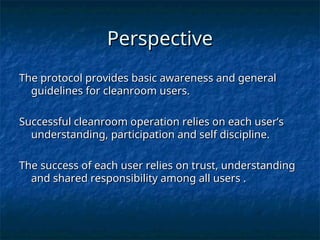 Perspective
Perspective
The protocol provides basic awareness and general
The protocol provides basic awareness and general
guidelines for cleanroom users.
guidelines for cleanroom users.
Successful cleanroom operation relies on each user’s
Successful cleanroom operation relies on each user’s
understanding, participation and self discipline.
understanding, participation and self discipline.
The success of each user relies on trust, understanding
The success of each user relies on trust, understanding
and shared responsibility among all users .
and shared responsibility among all users .
 