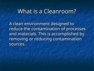 What is a Cleanroom?
What is a Cleanroom?
A clean environment designed to
A clean environment designed to
reduce the contamination of processes
reduce the contamination of processes
and materials. This is accomplished by
and materials. This is accomplished by
removing or reducing contamination
removing or reducing contamination
sources.
sources.
 