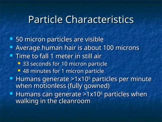 Particle Characteristics
Particle Characteristics
 50 micron particles are visible
50 micron particles are visible
 Average human hair is about 100 microns
Average human hair is about 100 microns
 Time to fall 1 meter in still air
Time to fall 1 meter in still air
 33 seconds for 10 micron particle
33 seconds for 10 micron particle
 48 minutes for 1 micron particle
48 minutes for 1 micron particle
 Humans generate >1x10
Humans generate >1x105
5
particles per minute
particles per minute
when motionless (fully gowned)
when motionless (fully gowned)
 Humans can generate >1x10
Humans can generate >1x106
6
particles when
particles when
walking in the cleanroom
walking in the cleanroom
 