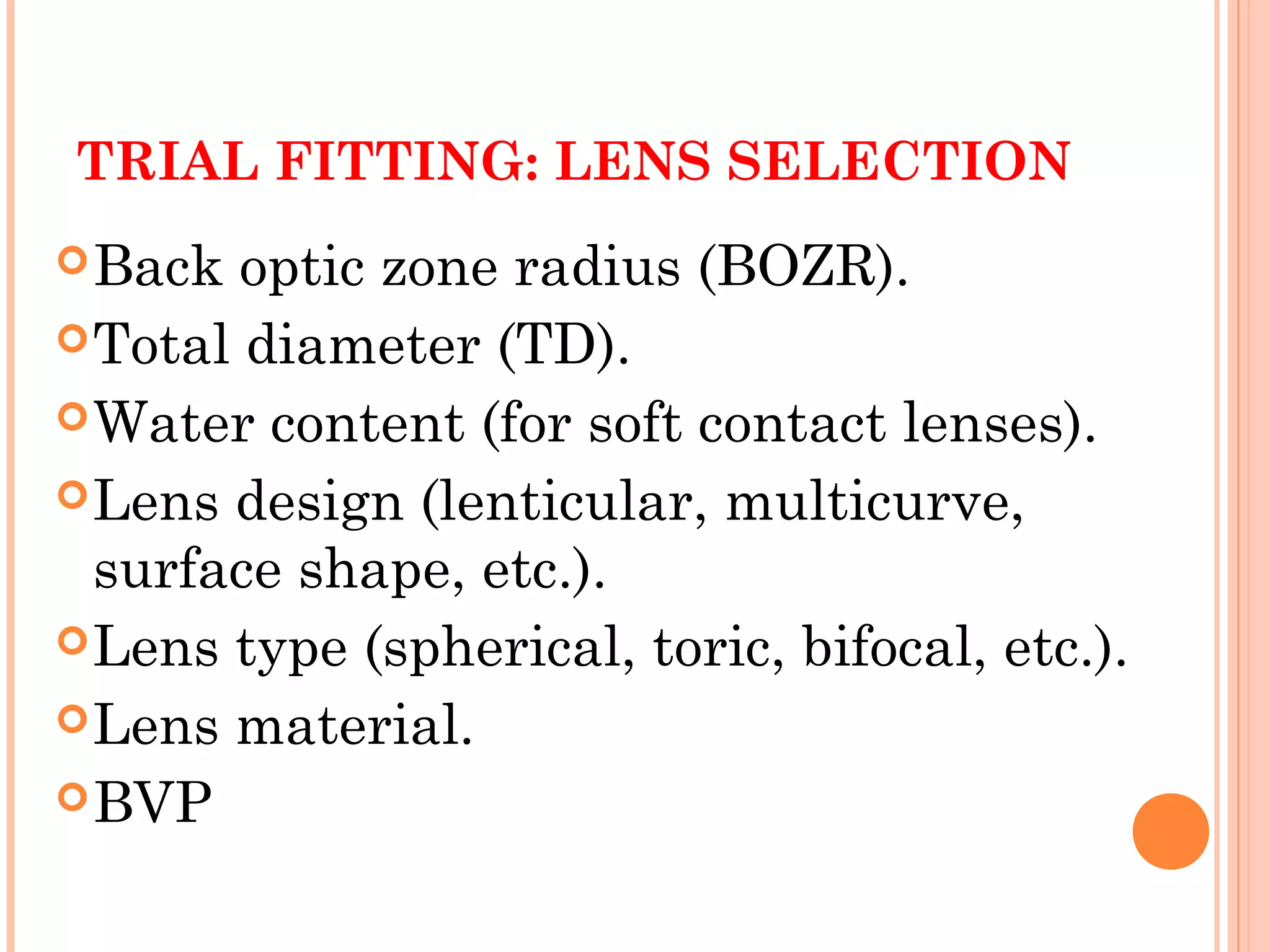 TRIAL FITTING: LENS SELECTION
Back optic zone radius (BOZR).
Total diameter (TD).
Water content (for soft contact lenses).
Lens design (lenticular, multicurve,
surface shape, etc.).
Lens type (spherical, toric, bifocal, etc.).
Lens material.
BVP
 