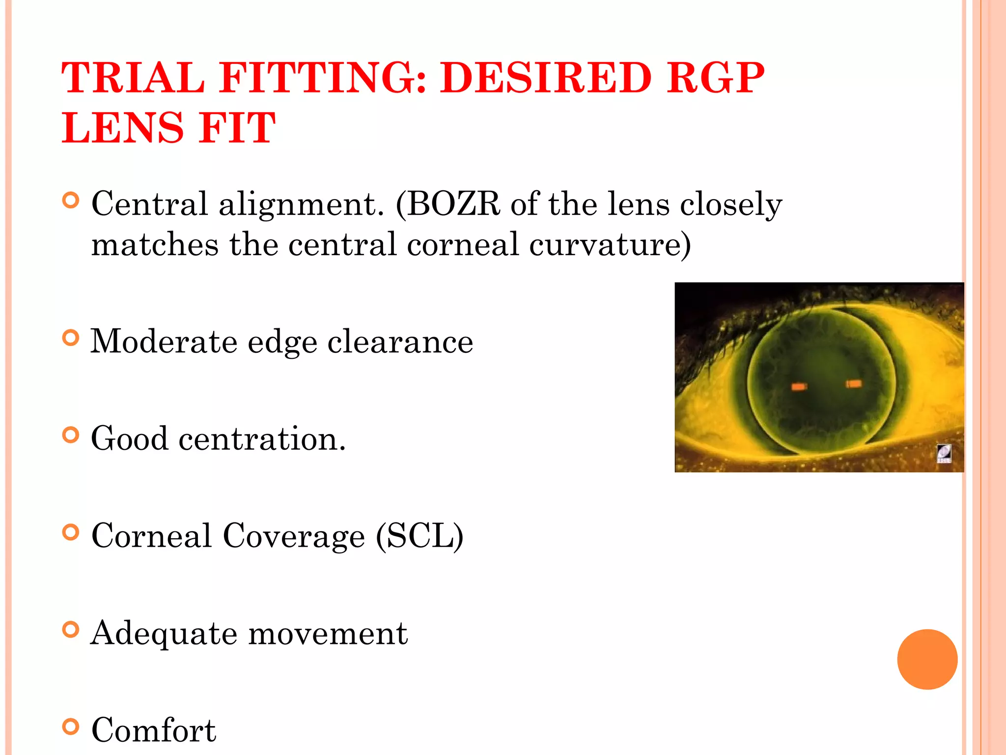 TRIAL FITTING: DESIRED RGP
LENS FIT
 Central alignment. (BOZR of the lens closely
matches the central corneal curvature)
 Moderate edge clearance
 Good centration.
 Corneal Coverage (SCL)
 Adequate movement
 Comfort
 