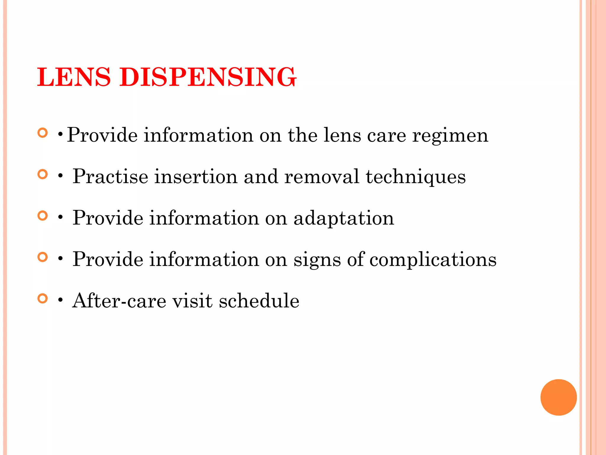 LENS DISPENSING
 •Provide information on the lens care regimen
 • Practise insertion and removal techniques
 • Provide information on adaptation
 • Provide information on signs of complications
 • After-care visit schedule
 