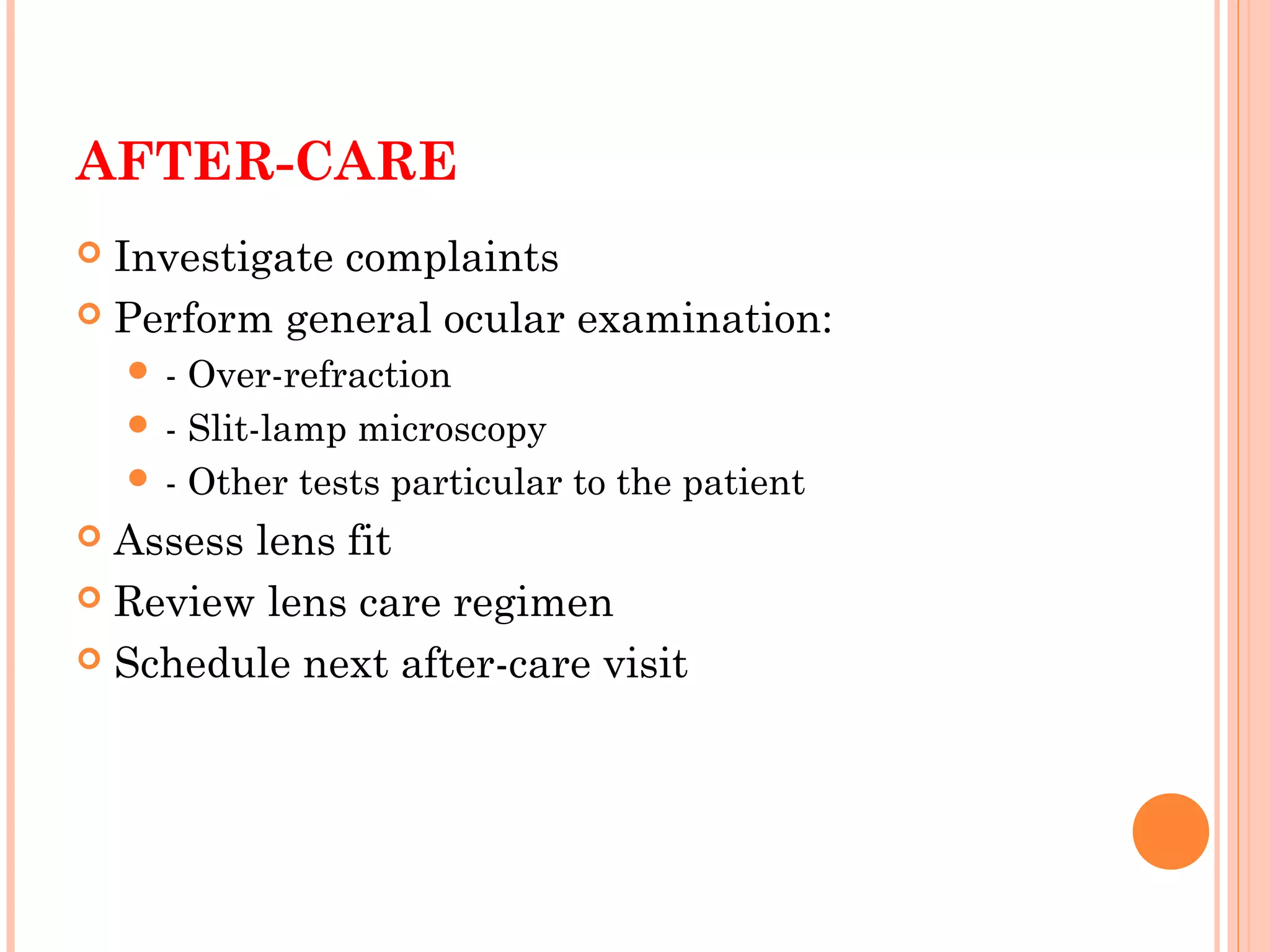 AFTER-CARE
 Investigate complaints
 Perform general ocular examination:
 - Over-refraction
 - Slit-lamp microscopy
 - Other tests particular to the patient
 Assess lens fit
 Review lens care regimen
 Schedule next after-care visit
 