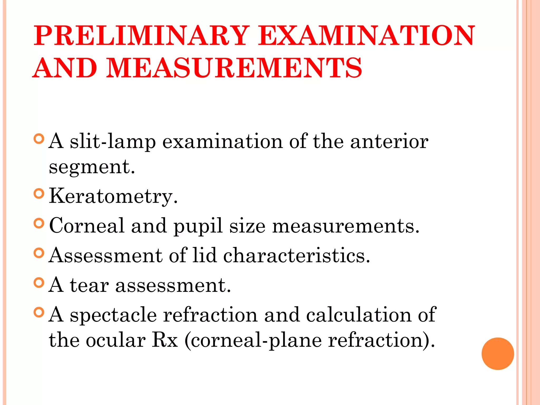 PRELIMINARY EXAMINATION
AND MEASUREMENTS
 A slit-lamp examination of the anterior
segment.
 Keratometry.
 Corneal and pupil size measurements.
 Assessment of lid characteristics.
 A tear assessment.
 A spectacle refraction and calculation of
the ocular Rx (corneal-plane refraction).
 