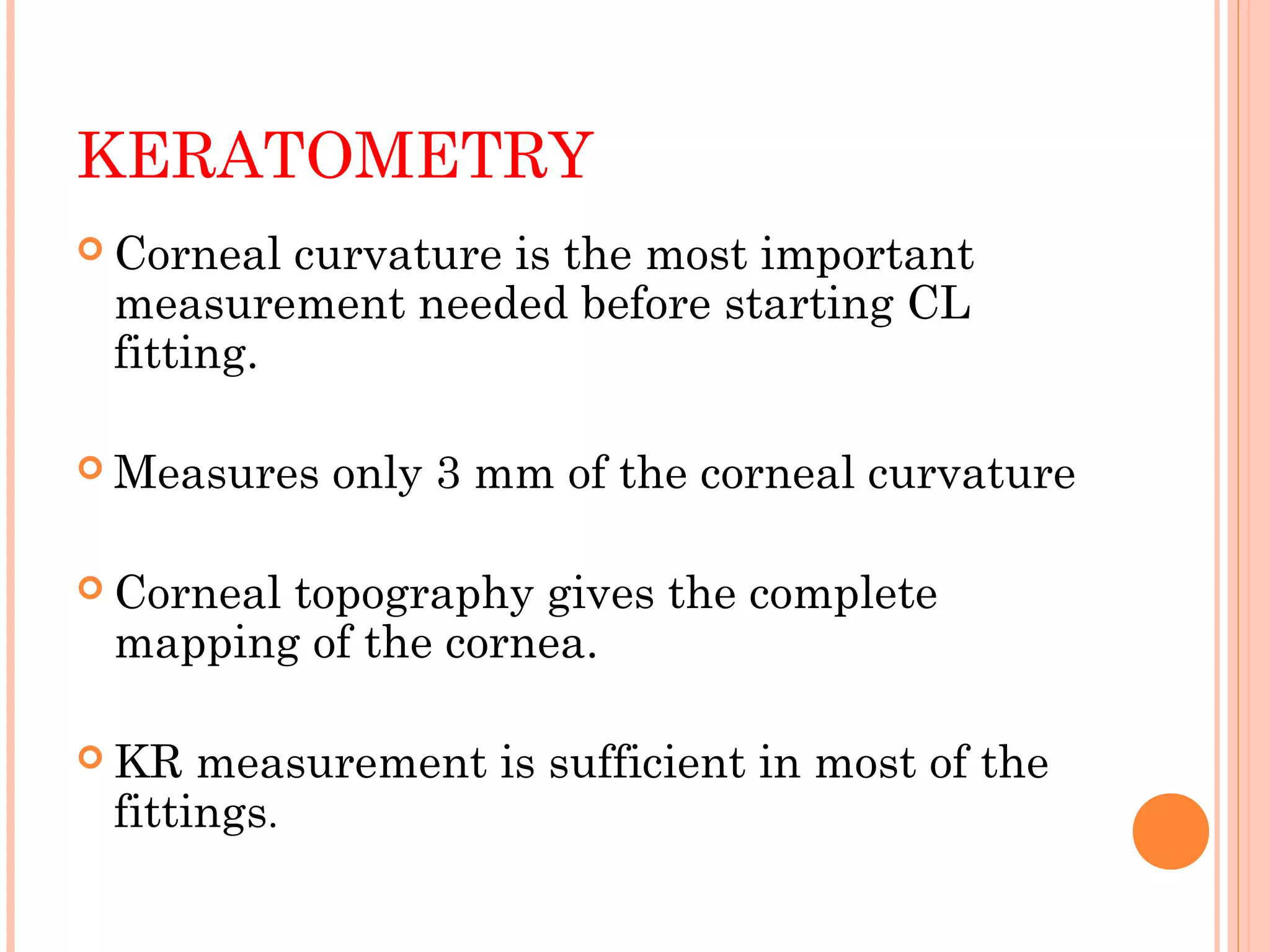 KERATOMETRY
 Corneal curvature is the most important
measurement needed before starting CL
fitting.
 Measures only 3 mm of the corneal curvature
 Corneal topography gives the complete
mapping of the cornea.
 KR measurement is sufficient in most of the
fittings.
 