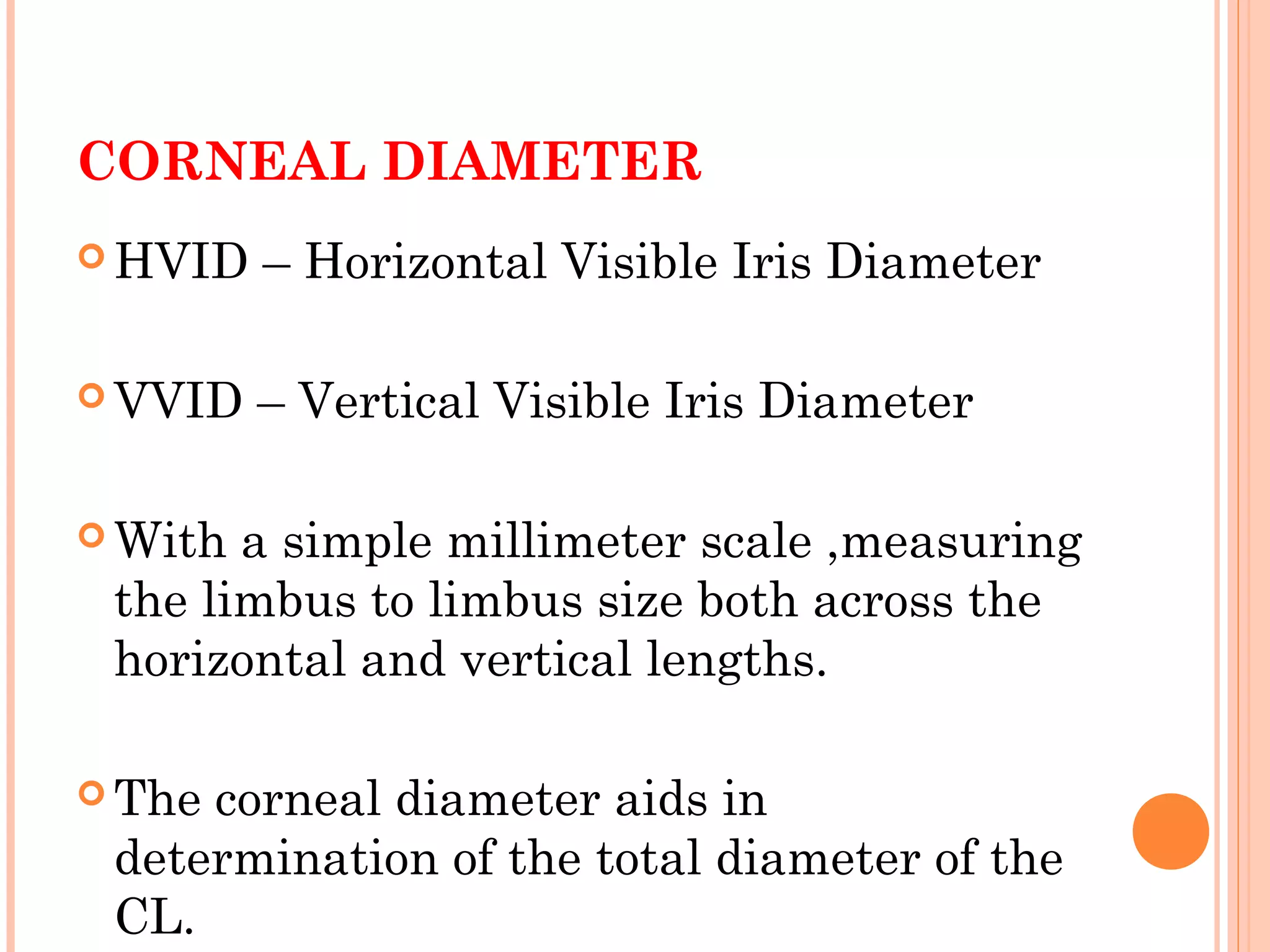 CORNEAL DIAMETER
 HVID – Horizontal Visible Iris Diameter
 VVID – Vertical Visible Iris Diameter
 With a simple millimeter scale ,measuring
the limbus to limbus size both across the
horizontal and vertical lengths.
 The corneal diameter aids in
determination of the total diameter of the
CL.
 