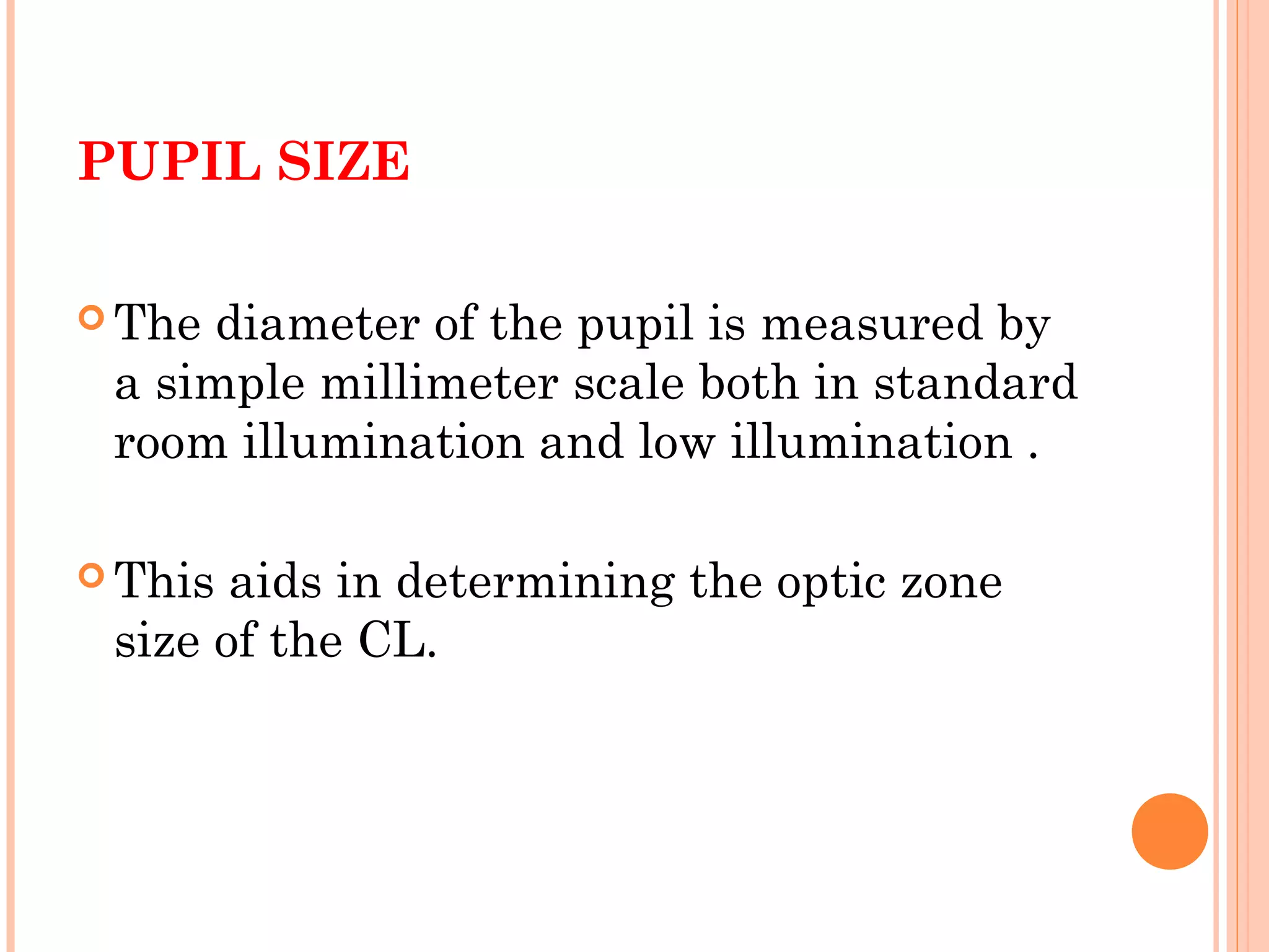 PUPIL SIZE
 The diameter of the pupil is measured by
a simple millimeter scale both in standard
room illumination and low illumination .
 This aids in determining the optic zone
size of the CL.
 