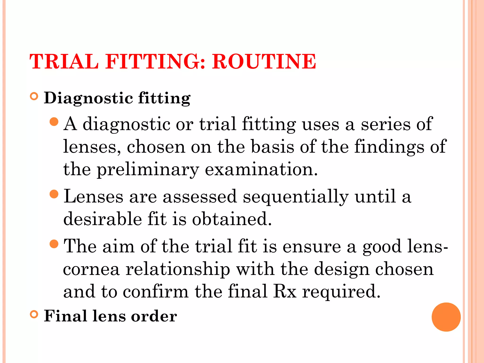 TRIAL FITTING: ROUTINE
 Diagnostic fitting
A diagnostic or trial fitting uses a series of
lenses, chosen on the basis of the findings of
the preliminary examination.
Lenses are assessed sequentially until a
desirable fit is obtained.
The aim of the trial fit is ensure a good lens-
cornea relationship with the design chosen
and to confirm the final Rx required.
 Final lens order
 