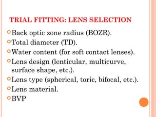 TRIAL FITTING: LENS SELECTION
Back optic zone radius (BOZR).
Total diameter (TD).
Water content (for soft contact lenses).
Lens design (lenticular, multicurve,
surface shape, etc.).
Lens type (spherical, toric, bifocal, etc.).
Lens material.
BVP
 