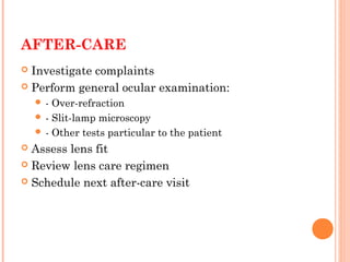 AFTER-CARE
 Investigate complaints
 Perform general ocular examination:
 - Over-refraction
 - Slit-lamp microscopy
 - Other tests particular to the patient
 Assess lens fit
 Review lens care regimen
 Schedule next after-care visit
 