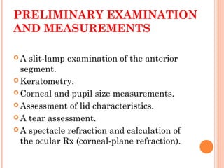 PRELIMINARY EXAMINATION
AND MEASUREMENTS
 A slit-lamp examination of the anterior
segment.
 Keratometry.
 Corneal and pupil size measurements.
 Assessment of lid characteristics.
 A tear assessment.
 A spectacle refraction and calculation of
the ocular Rx (corneal-plane refraction).
 