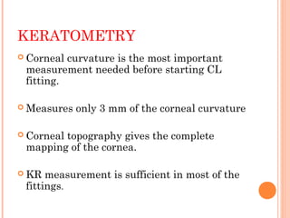 KERATOMETRY
 Corneal curvature is the most important
measurement needed before starting CL
fitting.
 Measures only 3 mm of the corneal curvature
 Corneal topography gives the complete
mapping of the cornea.
 KR measurement is sufficient in most of the
fittings.
 