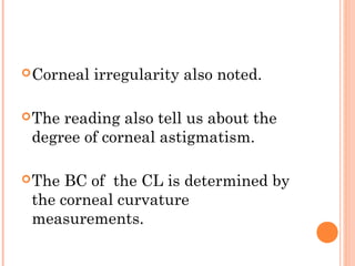 Corneal irregularity also noted.
The reading also tell us about the
degree of corneal astigmatism.
The BC of the CL is determined by
the corneal curvature
measurements.
 
