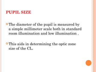 PUPIL SIZE
 The diameter of the pupil is measured by
a simple millimeter scale both in standard
room illumination and low illumination .
 This aids in determining the optic zone
size of the CL.
 